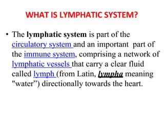 WHAT IS LYMPHATIC SYSTEM?
• The lymphatic system is part of the
circulatory system and an important part of
the immune system, comprising a network of
lymphatic vessels that carry a clear fluid
called lymph (from Latin, lympha meaning
"water”) directionally towards the heart.
 