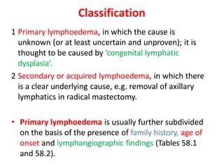 Classification
1 Primary lymphoedema, in which the cause is
unknown (or at least uncertain and unproven); it is
thought to be caused by ‘congenital lymphatic
dysplasia’.
2 Secondary or acquired lymphoedema, in which there
is a clear underlying cause, e.g. removal of axillary
lymphatics in radical mastectomy.
• Primary lymphoedema is usually further subdivided
on the basis of the presence of family history, age of
onset and lymphangiographic findings (Tables 58.1
and 58.2).
 