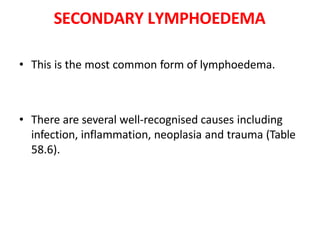 SECONDARY LYMPHOEDEMA
• This is the most common form of lymphoedema.
• There are several well-recognised causes including
infection, inflammation, neoplasia and trauma (Table
58.6).
 