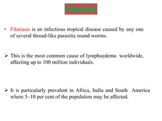 Filariasis
• Filariasis is an infectious tropical disease caused by any one
of several thread-like parasitic round worms.
 This is the most common cause of lymphoedema worldwide,
affecting up to 100 million individuals.
 It is particularly prevalent in Africa, India and South America
where 5–10 per cent of the population may be affected.
 