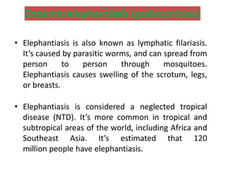 Endemic elephantiasis (podoconiosis)
• Elephantiasis is also known as lymphatic filariasis.
It’s caused by parasitic worms, and can spread from
person to person through mosquitoes.
Elephantiasis causes swelling of the scrotum, legs,
or breasts.
• Elephantiasis is considered a neglected tropical
disease (NTD). It’s more common in tropical and
subtropical areas of the world, including Africa and
Southeast Asia. It’s estimated that 120
million people have elephantiasis.
 