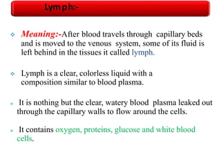 Meaning:-After blood travels through capillary beds
and is moved to the venous system, some of its fluid is
left behind in the tissues it called lymph.
 Lymph is a clear, colorless liquid with a
composition similar to blood plasma.
 It is nothing but the clear, watery blood plasma leaked out
through the capillary walls to flow around the cells.
 It contains oxygen, proteins, glucose and white blood
cells.
Lymph:-
 