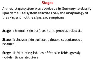 Stages
A three-stage system was developed in Germany to classify
lipoedema. The system describes only the morphology of
the skin, and not the signs and symptoms.
Stage I: Smooth skin surface, homogeneous subcutis.
Stage II: Uneven skin surface, palpable subcutaneous
nodules.
Stage III: Mutilating lobules of fat, skin folds, grossly
nodular tissue structure
 
