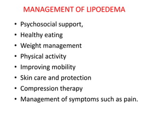MANAGEMENT OF LIPOEDEMA
• Psychosocial support,
• Healthy eating
• Weight management
• Physical activity
• Improving mobility
• Skin care and protection
• Compression therapy
• Management of symptoms such as pain.
 