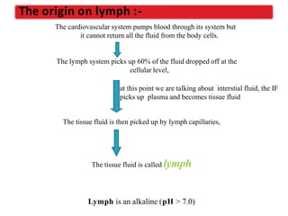 The cardiovascular system pumps blood through its system but
it cannot return all the fluid from the body cells.
The lymph system picks up 60% of the fluid dropped off at the
cellular level,
at this point we are talking about interstial fluid, the IF
picks up plasma and becomes tissue fluid
The tissue fluid is then picked up by lymph capillaries,
The tissue fluid is called lymph
Lymph is an alkaline (pH > 7.0)
The origin on lymph :-
 