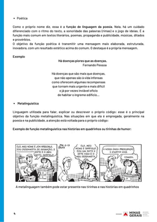 Poética
 Metalinguística 
 
Como o próprio nome diz, essa é a  função de linguagem da poesia. Nela, há um cuidado
diferenciado com o ritmo do texto, a sonoridade das palavras (rimas) e o jogo de ideias. É a
função mais comum em textos literários, poemas, propaganda e publicidade, músicas, ditados
e provérbios.
O objetivo da função poética é transmitir uma mensagem mais elaborada, estruturada,
inovadora, com um resultado estético acima do comum. O destaque é a própria mensagem.
 
Exemplo 
             Há doenças piores que as doenças.
Fernando Pessoa
Há doenças que são mais que doenças,
que não apenas são à vida infensas
como oferecem algumas recompensas
que tornam mais urgente e mais difícil
o já por vezes inviável ofício
de habitar o íngreme edifício…
 
 
Linguagem utilizada para falar, explicar ou descrever o próprio código: esse é o principal
objetivo da função metalinguística. Nas situações em que ela é empregada, geralmente na
poesia e na publicidade, a atenção está voltada para o próprio código:
 
Exemplo de função metalinguística nas histórias em quadrinhos ou tirinhas de humor:
4
A metalinguagem também pode estar presente nas tirinhas e nas histórias em quadrinhos
 