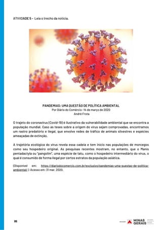 ATIVIDADE 5 -  Leia o trecho da notícia.
95
PANDEMIAS: UMA QUESTÃO DE POLÍTICA AMBIENTAL
Por Diário do Comércio -14 de março de 2020
  André Frota
 
O trajeto do coronavírus (Covid-19) é ilustrativo da vulnerabilidade ambiental que se encontra a
população mundial. Caso as teses sobre a origem do vírus sejam comprovadas, encontramos
um rastro predatório e ilegal, que envolve redes de tráfico de animais silvestres e espécies
ameaçadas de extinção.
 
A trajetória ecológica do vírus revela essa cadeia e tem início nas populações de morcegos
como seu hospedeiro original. As pesquisas recentes mostram, no entanto, que o Manis
pentadactyla ou “pangolim”, uma espécie de tatu, como o hospedeiro intermediário do vírus, o
qual é consumido de forma ilegal por certos estratos da população asiática.
(Disponível em: https://diariodocomercio.com.br/exclusivo/pandemias-uma-questao-de-politica-
ambiental/.)  Acesso em: 31 mar. 2020.
 