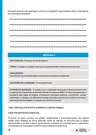 a) A partir da leitura da reportagem construa um parágrafo argumentando sobre a importância
da conservação ambiental.
HABILIDADE(S):
Reconhecer na sociedade global instrumentos de políticas ambientais.
EIXO TEMÁTICO: Mutações do Mundo Natural
TÓPICO: A relação sociedade natureza em questão/Ordem Ambiental Internacional
SEMANA 4
CONTEÚDOS RELACIONADOS: Protocolode Kyoto
________________________________
________________________________
________________________________
________________________________
________________________________
________________________________
INTERDISCIPLINARIDADE: O trabalho com a habilidade favorecerá o desenvolvimento das
Competências Específicas da área de Ciências Humanas na BNCC 1 e 3 que pressupõe que o
estudante seja capaz de analisar criticamente processos políticos, econômicos, sociais,
ambientais e culturais, em diferentes escalas propondo soluções que possam promover a
valorização da diversidade e o respeito aos direitos humanos.
TEMA: PROTOCOLO DE KYOTO E A DINÂMICA CLIMÁTICA MUNDIAL
 
FIQUE POR DENTRO DOS CONCEITOS…
 
Protocolo de Kyoto constitui um tratado complementar à Convenção-Quadro das Nações
Unidas sobre Mudança do Clima, definindo metas de redução de emissões para os países
desenvolvidos e os que, à época, apresentavam economia em transição para o capitalismo,
considerados os responsáveis históricos pela mudança atual do clima.
96
 