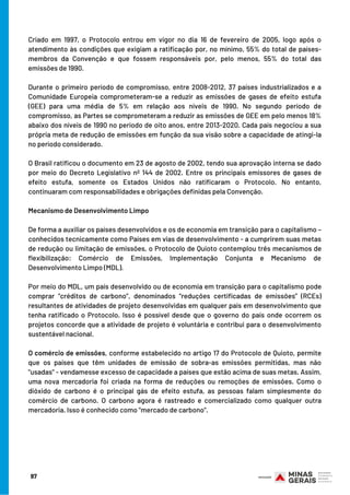 Criado em 1997, o Protocolo entrou em vigor no dia 16 de fevereiro de 2005, logo após o
atendimento às condições que exigiam a ratificação por, no mínimo, 55% do total de países-
membros da Convenção e que fossem responsáveis por, pelo menos, 55% do total das
emissões de 1990.
 
Durante o primeiro período de compromisso, entre 2008-2012, 37 países industrializados e a
Comunidade Europeia comprometeram-se a reduzir as emissões de gases de efeito estufa
(GEE) para uma média de 5% em relação aos níveis de 1990. No segundo período de
compromisso, as Partes se comprometeram a reduzir as emissões de GEE em pelo menos 18%
abaixo dos níveis de 1990 no período de oito anos, entre 2013-2020. Cada país negociou a sua
própria meta de redução de emissões em função da sua visão sobre a capacidade de atingi-la
no período considerado.
 
O Brasil ratificou o documento em 23 de agosto de 2002, tendo sua aprovação interna se dado
por meio do Decreto Legislativo nº 144 de 2002. Entre os principais emissores de gases de
efeito estufa, somente os Estados Unidos não ratificaram o Protocolo. No entanto,
continuaram com responsabilidades e obrigações definidas pela Convenção.
 
Mecanismo de Desenvolvimento Limpo
 
De forma a auxiliar os países desenvolvidos e os de economia em transição para o capitalismo –
conhecidos tecnicamente como Países em vias de desenvolvimento - a cumprirem suas metas
de redução ou limitação de emissões, o Protocolo de Quioto contemplou três mecanismos de
flexibilização: Comércio de Emissões, Implementação Conjunta e Mecanismo de
Desenvolvimento Limpo (MDL).
 
Por meio do MDL, um país desenvolvido ou de economia em transição para o capitalismo pode
comprar “créditos de carbono”, denominados “reduções certificadas de emissões” (RCEs)
resultantes de atividades de projeto desenvolvidas em qualquer país em desenvolvimento que
tenha ratificado o Protocolo. Isso é possível desde que o governo do país onde ocorrem os
projetos concorde que a atividade de projeto é voluntária e contribui para o desenvolvimento
sustentável nacional.
 
O comércio de emissões, conforme estabelecido no artigo 17 do Protocolo de Quioto, permite
que os países que têm unidades de emissão de sobra-as emissões permitidas, mas não
"usadas" - vendamesse excesso de capacidade a países que estão acima de suas metas. Assim,
uma nova mercadoria foi criada na forma de reduções ou remoções de emissões. Como o
dióxido de carbono é o principal gás de efeito estufa, as pessoas falam simplesmente do
comércio de carbono. O carbono agora é rastreado e comercializado como qualquer outra
mercadoria. Isso é conhecido como "mercado de carbono".
 
97
 