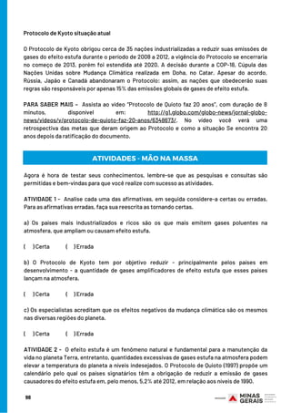 98
Protocolo de Kyoto situação atual
O Protocolo de Kyoto obrigou cerca de 35 nações industrializadas a reduzir suas emissões de
gases do efeito estufa durante o período de 2008 a 2012, a vigência do Protocolo se encerraria
no começo de 2013, porém foi estendida até 2020. A decisão durante a COP-18, Cúpula das
Nações Unidas sobre Mudança Climática realizada em Doha, no Catar. Apesar do acordo,
Rússia, Japão e Canadá abandonaram o Protocolo: assim, as nações que obedecerão suas
regras são responsáveis por apenas 15% das emissões globais de gases de efeito estufa.
 
PARA SABER MAIS –  Assista ao vídeo “Protocolo de Quioto faz 20 anos”, com duração de 8
minutos, disponível em: http://g1.globo.com/globo-news/jornal-globo-
news/videos/v/protocolo-de-quioto-faz-20-anos/6348673/. No vídeo você verá uma
retrospectiva das metas que deram origem ao Protocolo e como a situação Se encontra 20
anos depois da ratificação do documento.
ATIVIDADES - MÃO NA MASSA
Agora é hora de testar seus conhecimentos, lembre-se que as pesquisas e consultas são
permitidas e bem-vindas para que você realize com sucesso as atividades.
 
ATIVIDADE 1 -  Analise cada uma das afirmativas, em seguida considere-a certas ou erradas.
Para as afirmativas erradas, faça sua reescrita as tornando certas.
 
a)  Os países mais industrializados e ricos são os que mais emitem gases poluentes na
atmosfera, que ampliam ou causam efeito estufa.                             
                                                                                  
(      ) Certa              (     ) Errada
 
b) O Protocolo de Kyoto tem por objetivo reduzir - principalmente pelos países em
desenvolvimento - a quantidade de gases amplificadores de efeito estufa que esses países
lançam na atmosfera.
                                                                                  
(      ) Certa              (     ) Errada
 
c) Os especialistas acreditam que os efeitos negativos da mudança climática são os mesmos
nas diversas regiões do planeta.
(      ) Certa              (     ) Errada
 
ATIVIDADE 2 -  O efeito estufa é um fenômeno natural e fundamental para a manutenção da
vida no planeta Terra, entretanto, quantidades excessivas de gases estufa na atmosfera podem
elevar a temperatura do planeta a níveis indesejados. O Protocolo de Quioto (1997) propõe um
calendário pelo qual os países signatários têm a obrigação de reduzir a emissão de gases
causadores do efeito estufa em, pelo menos, 5,2% até 2012, em relação aos níveis de 1990.
 