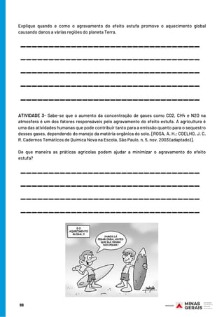 99
Explique quando e como o agravamento do efeito estufa promove o aquecimento global
causando danos a várias regiões do planeta Terra.
 
 
 
ATIVIDADE 3- Sabe-se que o aumento da concentração de gases como CO2, CH4 e N2O na
atmosfera é um dos fatores responsáveis pelo agravamento do efeito estufa. A agricultura é
uma das atividades humanas que pode contribuir tanto para a emissão quanto para o sequestro
desses gases, dependendo do manejo da matéria orgânica do solo. [ROSA, A. H.; COELHO, J. C.
R. Cadernos Temáticos de Química Nova na Escola, São Paulo, n. 5, nov. 2003 (adaptado)].
 
De que maneira as práticas agrícolas podem ajudar a minimizar o agravamento do efeito
estufa?
________________________________
________________________________
________________________________
________________________________
________________________________
________________________________
________________________________
________________________________
________________________________
 