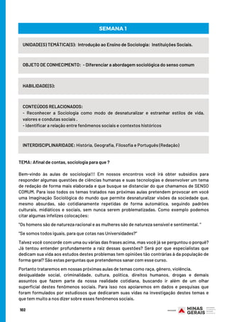 102
UNIDADE(S) TEMÁTICA(S):  Introdução ao Ensino de Sociologia: Instituições Sociais.
OBJETO DE CONHECIMENTO:  - Diferenciar a abordagem sociológica do senso comum
HABILIDADE(S):
CONTEÚDOS RELACIONADOS:
- Reconhecer a Sociologia como modo de desnaturalizar e estranhar estilos de vida,
valores e condutas sociais .
- Identificar a relação entre fenômenos sociais e contextos históricos
SEMANA 1
INTERDISCIPLINARIDADE: História, Geografia, Filosofia e Português (Redação)
TEMA: Afinal de contas, sociologia para que ?
 
Bem-vindo às aulas de sociologia!!! Em nossos encontros você irá obter subsídios para
responder algumas questões de ciências humanas e suas tecnologias e desenvolver um tema
de redação de forma mais elaborada e que busque se distanciar do que chamamos de SENSO
COMUM. Para isso todos os temas tratados nas próximas aulas pretendem provocar em você
uma Imaginação Sociológica do mundo que permite desnaturalizar visões da sociedade que,
mesmo absurdas, são cotidianamente repetidas de forma automática, seguindo padrões
culturais, midiáticos e sociais, sem nunca serem problematizadas. Como exemplo podemos
citar algumas infelizes colocações:
 
“Os homens são de natureza racional e as mulheres são de natureza sensível e sentimental. “
 
“Se somos todos iguais, para que cotas nas Universidades?”
  
Talvez você concorde com uma ou várias das frases acima, mas você já se perguntou o porquê?
Já tentou entender profundamente a raiz dessas questões? Será por que especialistas que
dedicam sua vida aos estudos destes problemas tem opiniões tão contrárias à da população de
forma geral? São estas perguntas que pretendemos sanar com esse curso.
 
Portanto trataremos em nossas próximas aulas de temas como raça, gênero, violência,
desigualdade social, criminalidade, cultura, política, direitos humanos, drogas e demais
assuntos que fazem parte da nossa realidade cotidiana, buscando ir além de um olhar
superficial destes fenômenos sociais. Para isso nos apoiaremos em dados e pesquisas que
foram formulados por estudiosos que dedicaram suas vidas na investigação destes temas e
que tem muito a nos dizer sobre esses fenômenos sociais.
 