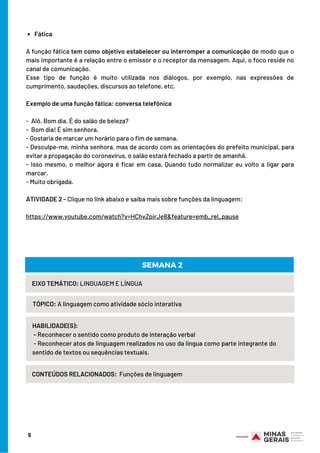 5
Fática
 
A função fática tem como objetivo estabelecer ou interromper a comunicação de modo que o
mais importante é a relação entre o emissor e o receptor da mensagem. Aqui, o foco reside no
canal de comunicação.
Esse tipo de função é muito utilizada nos diálogos, por exemplo, nas expressões de
cumprimento, saudações, discursos ao telefone, etc.
Exemplo de uma função fática: conversa telefônica
 
-  Alô. Bom dia. É do salão de beleza?
-  Bom dia! É sim senhora.
- Gostaria de marcar um horário para o fim de semana.
- Desculpe-me, minha senhora, mas de acordo com as orientações do prefeito municipal, para
evitar a propagação do coronavírus, o salão estará fechado a partir de amanhã.
- Isso mesmo, o melhor agora é ficar em casa. Quando tudo normalizar eu volto a ligar para
marcar.
- Muito obrigada.
 
ATIVIDADE 2 - Clique no link abaixo e saiba mais sobre funções da linguagem:
 
https://www.youtube.com/watch?v=HChvZpirJe8&feature=emb_rel_pause
HABILIDADE(S):
- Reconhecer o sentido como produto de interação verbal
- Reconhecer atos de linguagem realizados no uso da língua como parte integrante do        
sentido de textos ou sequências textuais.
EIXO TEMÁTICO: LINGUAGEM E LÍNGUA
TÓPICO: A linguagem como atividade sócio interativa
SEMANA 2
CONTEÚDOS RELACIONADOS: Funções de linguagem
 
