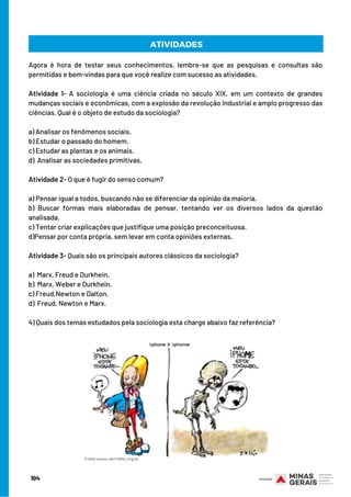 Agora é hora de testar seus conhecimentos, lembre-se que as pesquisas e consultas são
permitidas e bem-vindas para que você realize com sucesso as atividades.
 
Atividade 1- A sociologia é uma ciência criada no século XIX, em um contexto de grandes
mudanças sociais e econômicas, com a explosão da revolução industrial e amplo progresso das
ciências. Qual é o objeto de estudo da sociologia?
a) Analisar os fenômenos sociais.
b) Estudar o passado do homem.
c) Estudar as plantas e os animais.
d)  Analisar as sociedades primitivas.
Atividade 2- O que é fugir do senso comum?
 
a) Pensar igual a todos, buscando não se diferenciar da opinião da maioria.
b) Buscar formas mais elaboradas de pensar, tentando ver os diversos lados da questão
analisada.
c) Tentar criar explicações que justifique uma posição preconceituosa.
d)Pensar por conta própria, sem levar em conta opiniões externas.
 
Atividade 3- Quais são os principais autores clássicos da sociologia?
a)  Marx, Freud e Durkhein.
b)  Marx, Weber e Durkhein.
c) Freud,Newton e Dalton.
d)  Freud, Newton e Marx.
   
4) Quais dos temas estudados pela sociologia esta charge abaixo faz referência?
104
ATIVIDADES
 