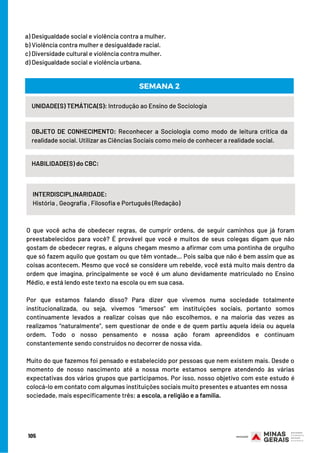 105
UNIDADE(S) TEMÁTICA(S): Introdução ao Ensino de Sociologia
OBJETO DE CONHECIMENTO: Reconhecer a Sociologia como modo de leitura crítica da
realidade social. Utilizar as Ciências Sociais como meio de conhecer a realidade social.
HABILIDADE(S) do CBC:
INTERDISCIPLINARIDADE:
História , Geografia , Filosofia e Português (Redação)
SEMANA 2
O que você acha de obedecer regras, de cumprir ordens, de seguir caminhos que já foram
preestabelecidos para você? É provável que você e muitos de seus colegas digam que não
gostam de obedecer regras, e alguns chegam mesmo a afirmar com uma pontinha de orgulho
que só fazem aquilo que gostam ou que têm vontade… Pois saiba que não é bem assim que as
coisas acontecem. Mesmo que você se considere um rebelde, você está muito mais dentro da
ordem que imagina, principalmente se você é um aluno devidamente matriculado no Ensino
Médio, e está lendo este texto na escola ou em sua casa.
Por que estamos falando disso? Para dizer que vivemos numa sociedade totalmente
institucionalizada, ou seja, vivemos “imersos” em instituições sociais, portanto somos
continuamente levados a realizar coisas que não escolhemos, e na maioria das vezes as
realizamos “naturalmente”, sem questionar de onde e de quem partiu aquela ideia ou aquela
ordem. Todo o nosso pensamento e nossa ação foram apreendidos e continuam
constantemente sendo construídos no decorrer de nossa vida.
Muito do que fazemos foi pensado e estabelecido por pessoas que nem existem mais. Desde o
momento de nosso nascimento até a nossa morte estamos sempre atendendo às várias
expectativas dos vários grupos que participamos. Por isso, nosso objetivo com este estudo é
colocá-lo em contato com algumas instituições sociais muito presentes e atuantes em nossa
sociedade, mais especificamente três: a escola, a religião e a família.
a) Desigualdade social e violência contra a mulher.
b) Violência contra mulher e desigualdade racial.
c) Diversidade cultural e violência contra mulher.  
d) Desigualdade social e violência urbana.
 