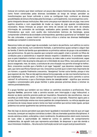Colocar em contato quer dizer conhecer um pouco das origens históricas das instituições, ou
como foram construídas pelas diversas sociedades ao longo do tempo; perceber as
transformações que foram sofrendo e como se configuram hoje, conhecer as diversas
possibilidades de leitura oferecidas pela Sociologia, e, principalmente, nos enxergarmos como
parte integrante dessas instituições. Não como uma peça num tabuleiro de um jogo, mas como
sujeitos atuantes e com capacidade de mudar as regras do jogo quando considerarmos
necessário. Nossa intenção ao propor este tema de estudo vai muito além da simples
informação de conteúdos da sociologia, avalizados pelos grandes nomes desta ciência.
Pretendemos que você, com auxílio dos instrumentais teóricos da Sociologia, possa
compreender a dinâmica da sociedade contemporânea, aprenda a questionar as “verdades” que
lhe são colocadas, e possa inserir-se de forma crítica e criativa nas diversas instituições
sociais que compõem o sistema social.
Nascemos todos em algum lugar da sociedade: num bairro de periferia, num edifício no centro
da cidade, numa favela, num condomínio fechado, e pertencemos quase sempre a algum tipo
de família. É dentro da família que aprendemos os primeiros valores do grupo e da sociedade a
que pertencemos. Os pais (ou aqueles que cumprem este papel), criam e provêm os filhos de
condições para a subsistência e esperam desses respeito e obediência. A sociedade espera
que os pais trabalhem e tenham uma vida honesta, às mães cabe o amor incondicional, capaz
de fazê-las abrir mão da própria vida para ver a felicidade de seus filhos. Isso pode parecer um
pouco exagerado, mas, às vezes, a caricatura de uma situação nos permite enxergá-la melhor.
Bem, crescemos ouvindo que a família é um lugar “sagrado”, que devemos respeitar nossos
pais, que tanto sacrifícios fizeram por nós. Crescemos ouvindo que é o bem mais importante de
um homem, e quando finalmente crescemos, “desejamos” formar outra família, porque é isto
que esperam de nós. Mas se não agirmos dessa forma esperada, se não nos transformarmos no
pai trabalhador, na “mãe santa”, no filho respeitoso? Se escolhermos outro caminho e outros
valores? Aí sofreremos o que a Sociologia chama de coerção social – significa que seremos
coagidos e pressionados pelo grupo familiar e pelas pessoas próximas desse a retomar os
valores preestabelecidos.
É o grupo familiar que também vai nos indicar os caminhos escolares e profissionais. Para
algumas famílias, percorrer toda a carreira escolar sem interrupção é algo indiscutível, e
desviar-se deste caminho previsto pode ser traumático. Novamente não escolhemos, mas as
escolhas já estão feitas. Quase sempre fazemos o que é esperado. Passemos agora para a
escola. Essa instituição ensina-nos novos padrões de comportamento, ou reforça aqueles que
já trazemos de nossa classe social e tenta nos fazer acreditar que somos todos iguais, porque
podemos nos sentar igualmente nas carteiras escolares.
Mas tão logo os alunos percebem que para haver igualdade é necessário mais do que um lugar
na escola, começam as reações contrárias à ordem. São as chamadas questões disciplinares. A
escola valoriza a ordem, a disciplina, o bom rendimento. Os adolescentes vêem neste momento
de suas vidas a oportunidade de rebelar-se contra os padrões de comportamento
estabelecidos, de agredir tudo que representa autoridade, de desprezar o que não atende a
seus interesses imediatos... Há uma outra instituição social com a qual você provavelmente
106
 