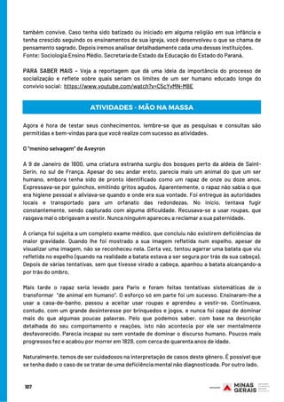 também convive. Caso tenha sido batizado ou iniciado em alguma religião em sua infância e
tenha crescido seguindo os ensinamentos de sua igreja, você desenvolveu o que se chama de
pensamento sagrado. Depois iremos analisar detalhadamente cada uma dessas instituições.
Fonte: Sociologia Ensino Médio. Secretaria de Estado da Educação do Estado do Paraná.   
 
PARA SABER MAIS – Veja a reportagem que dá uma ideia da importância do processo de
socialização e reflete sobre quais seriam os limites de um ser humano educado longe do
convívio social:  https://www.youtube.com/watch?v=C5cYyMN-M8E
107
ATIVIDADES - MÃO NA MASSA
Agora é hora de testar seus conhecimentos, lembre-se que as pesquisas e consultas são
permitidas e bem-vindas para que você realize com sucesso as atividades.
O “menino selvagem” de Aveyron
A 9 de Janeiro de 1800, uma criatura estranha surgiu dos bosques perto da aldeia de Saint-
Serin, no sul de França. Apesar do seu andar ereto, parecia mais um animal do que um ser
humano, embora tenha sido de pronto identificado como um rapaz de onze ou doze anos.
Expressava-se por guinchos, emitindo gritos agudos. Aparentemente, o rapaz não sabia o que
era higiene pessoal e aliviava-se quando e onde era sua vontade. Foi entregue às autoridades
locais e transportado para um orfanato das redondezas. No início, tentava fugir
constantemente, sendo capturado com alguma dificuldade. Recusava-se a usar roupas, que
rasgava mal o obrigavam a vestir. Nunca ninguém apareceu a reclamar a sua paternidade.
A criança foi sujeita a um completo exame médico, que concluiu não existirem deficiências de
maior gravidade. Quando lhe foi mostrado a sua imagem refletida num espelho, apesar de
visualizar uma imagem, não se reconheceu nela. Certa vez, tentou agarrar uma batata que viu
refletida no espelho (quando na realidade a batata estava a ser segura por trás da sua cabeça).
Depois de várias tentativas, sem que tivesse virado a cabeça, apanhou a batata alcançando-a
por trás do ombro.
Mais tarde o rapaz seria levado para Paris e foram feitas tentativas sistemáticas de o
transformar  “de animal em humano”. O esforço só em parte foi um sucesso. Ensinaram-lhe a
usar a casa-de-banho, passou a aceitar usar roupas e aprendeu a vestir-se. Continuava,
contudo, com um grande desinteresse por brinquedos e jogos, e nunca foi capaz de dominar
mais do que algumas poucas palavras. Pelo que podemos saber, com base na descrição
detalhada do seu comportamento e reações, isto não acontecia por ele ser mentalmente
desfavorecido. Parecia incapaz ou sem vontade de dominar o discurso humano. Poucos mais
progressos fez e acabou por morrer em 1828, com cerca de quarenta anos de idade.
Naturalmente, temos de ser cuidadosos na interpretação de casos deste gênero. É possível que
se tenha dado o caso de se tratar de uma deficiência mental não diagnosticada. Por outro lado, 
 