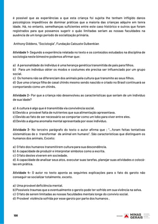 é possível que as experiências a que esta criança foi sujeita lhe tenham infligido danos
psicológicos impeditivos de dominar práticas que a maioria das crianças adquire em tenra
idade. Há, no entanto, semelhanças suficientes entre este caso histórico e outros que foram
registrados para que possamos sugerir o quão limitadas seriam as nossas faculdades na
ausência de um longo período de socialização primária.
 Anthony Giddens, “Sociologia”, Fundação Calouste Gulbenkian
Atividade 1- Segundo a experiência relatada no texto e os conteúdos estudados na disciplina de
sociologia neste bimestre podemos afirmar que:
 
a)   A personalidade do indivíduo é uma herança genética transmitida de pais para filhos.
b)   Para um indivíduo obter os modos e costumes ele precisa ser influenciado por um grupo
social.
c)   Os homens não se diferenciam dos animais pela cultura que transmite ao seus filhos.
d)  Que uma criança filha de casal chinês mesmo sendo nascido e criado no Brasil continuará se
comportando como um chinês.
 
Atividade 2- Por que a criança não desenvolveu as características que seriam de um indivíduo
de sua idade?
 
a)  A cultura é algo que é transmitida via convivência social.
b) Devido a  provável falta de nutrientes que sua alimentação apresentava. 
c) Devido ao fato de ser necessário se comportar como um lobo para viver entre eles.
d) Devido a alguma anomalia mental apresentada por esse indivíduo.
 
Atividade 3- No terceiro parágrafo do texto o autor afirma que ; “...foram feitas tentativas
sistemáticas de o  transformar  de animal em humano”. São características que distinguem os
humanos dos animais, Exceto:
 
a)  O fato dos humanos transmitirem cultura para sua descendência.
b)  A capacidade de produzir e interpretar símbolos como a escrita.
c)  O fato destes viverem em sociedade.
d)  A capacidade de analisar seus atos, executar suas tarefas, planejar suas atividades e colocá-
las em prática.
 
Atividade 4- O autor no texto aponta as seguintes explicações para o fato do garoto não
conseguir se socializar totalmente, exceto.
 
a)  Uma provável deficiência mental.
b) Possíveis traumas que a eventualmente o garoto pode ter sofrido em sua vivência na selva.
c)  O fato de serem limitadas as nossas faculdades mentais longe do convívio social.
d)  Provável  violência sofrida por esse garoto por parte dos humanos .
108
 