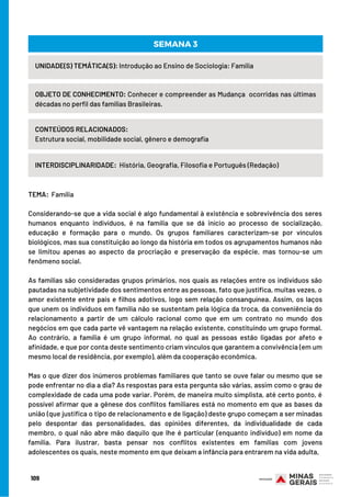 109
UNIDADE(S) TEMÁTICA(S): Introdução ao Ensino de Sociologia: Família
OBJETO DE CONHECIMENTO: Conhecer e compreender as Mudança  ocorridas nas últimas
décadas no perfil das famílias Brasileiras.
CONTEÚDOS RELACIONADOS:
Estrutura social, mobilidade social, gênero e demografia
INTERDISCIPLINARIDADE:  História, Geografia, Filosofia e Português (Redação)
SEMANA 3
TEMA:  Família
 
Considerando-se que a vida social é algo fundamental à existência e sobrevivência dos seres
humanos enquanto indivíduos, é na família que se dá início ao processo de socialização,
educação e formação para o mundo. Os grupos familiares caracterizam-se por vínculos
biológicos, mas sua constituição ao longo da história em todos os agrupamentos humanos não
se limitou apenas ao aspecto da procriação e preservação da espécie, mas tornou-se um
fenômeno social.
As famílias são consideradas grupos primários, nos quais as relações entre os indivíduos são
pautadas na subjetividade dos sentimentos entre as pessoas, fato que justifica, muitas vezes, o
amor existente entre pais e filhos adotivos, logo sem relação consanguínea. Assim, os laços
que unem os indivíduos em família não se sustentam pela lógica da troca, da conveniência do
relacionamento a partir de um cálculo racional como que em um contrato no mundo dos
negócios em que cada parte vê vantagem na relação existente, constituindo um grupo formal.
Ao contrário, a família é um grupo informal, no qual as pessoas estão ligadas por afeto e
afinidade, e que por conta deste sentimento criam vínculos que garantem a convivência (em um
mesmo local de residência, por exemplo), além da cooperação econômica.
Mas o que dizer dos inúmeros problemas familiares que tanto se ouve falar ou mesmo que se
pode enfrentar no dia a dia? As respostas para esta pergunta são várias, assim como o grau de
complexidade de cada uma pode variar. Porém, de maneira muito simplista, até certo ponto, é
possível afirmar que a gênese dos conflitos familiares está no momento em que as bases da
união (que justifica o tipo de relacionamento e de ligação) deste grupo começam a ser minadas
pelo despontar das personalidades, das opiniões diferentes, da individualidade de cada
membro, o qual não abre mão daquilo que lhe é particular (enquanto indivíduo) em nome da
família. Para ilustrar, basta pensar nos conflitos existentes em famílias com jovens
adolescentes os quais, neste momento em que deixam a infância para entrarem na vida adulta,
 