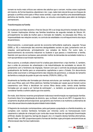 110
tornam-se muito mais críticos aos valores dos adultos que o cercam, muitas vezes cogitando
até mesmo, de forma impulsiva, abandonar o lar. Logo, nada mais natural do que os choques de
geração e conflitos entre pais e filhos neste sentido, o que não significa uma desestabilização
definitiva da família. Assim, a despeito disso, os vínculos construídos para além do biológico
permanecem.
Transformações na Família
As mudanças ocorridas durante o final do Século XIX e ao longo da primeira metade do Século
XX, tiveram implicações diretas nas famílias brasileiras da segunda metade do Século XX,
principalmente na saída da mulher para o mercado de trabalho, na educação dos filhos, na
impessoalidade nas relações sociais, no controle da natalidade e no enfraquecimento dos laços
de parentesco.
Historicamente, a preservação parcial da economia latifundiária explicaria, segundo Teruya
(2000, p. 10), a manutenção das enormes desigualdades sociais no país, juntamente com as
relações semi-patriarcais, principalmente nos estados do Norte. Por outro lado, o
desenvolvimento da economia industrial no Sudeste é que passou a transformar a família,
fazendo com que ela se nucleasse, para atender melhor às demandas da sociedade moderna, e
com que perdesse a sua função reprodutiva.
Para a autora, a condição urbano/rural foi a baliza para determinar o tipo familiar. E, também,
que a união do processo de urbanização e da industrialização da sociedade no século XX,
juntamente com o fenômeno da migração, fizeram com que o controle da produção passasse
gradualmente da família para os empresários capitalistas e para o Estado. Em decorrência
desta união ocorreram o enfraquecimento das relações de parentesco, a redução do tamanho
da família e a redução do poder do pai e do marido. (TERUYA, 2000, p. 10).
 
Atualmente as famílias são formadas por diversas estruturas: por exemplo, há mães solteiras
com seus filhos; pais com filhos adotivos; famílias formadas por casais que já tiveram outros
casamentos com filhos e decidiram ter outros filhos dessa união; temos ainda famílias
formadas por um casal e um “animal de estimação”… e, também, se questiona se podemos
considerar família o solteiro adulto que vive sozinho.
 
De modo, dois fatores recentes precipitaram toda essa transformação na organização familiar.
O primeiro fator foi a legalização do divórcio, que, no Brasil, virou lei em 1977. O segundo foi o
surgimento da pílula anticoncepcional, que garantiu aos homens e às mulheres a alternativa de
uma vida sexual desvinculada da paternidade/maternidade.
 
O flagrante da revolução contemporânea, pela qual passa a população e a família brasileira, se
completa com núcleos familiares formados por minorias como os homossexuais (com
casamento e adoção de crianças) e por conta das novas técnicas de reprodução (inseminação
artificial, doador de esperma, barriga de aluguel, etc.). A respeito destas famílias alternativas,
Danda Prado, em 1981, já apontava quatro formas de famílias cujas principais características as
diferenciavam das formas tradicionais:
 