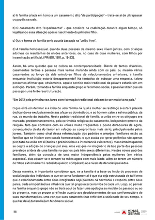 BOM ESTUDO!
a) A família criada em torno a um casamento dito “de participação” – trata-se aí de ultrapassar
os papéis sexuais.
 
b) O casamento dito “experimental” – que consiste na coabitação durante algum tempo, só
legalizando essa situação após o nascimento do primeiro filho.
 
c) Outra forma de família seria aquela baseada na “união livre”.
d) A família homossexual, quando duas pessoas de mesmo sexo vivem juntas, com crianças
adotivas ou resultantes de uniões anteriores, ou, no caso de duas mulheres, com filhos por
inseminação artificial. (PRADO, 1981, p. 19-22).
 
Assim, há uma questão que se coloca na contemporaneidade: Diante de tantos divórcios,
casamentos tardios e pessoas mais velhas morando ainda com os pais, ou mesmo vários
casamentos ao longo da vida unindo-se filhos de relacionamentos anteriores, a família
enquanto instituição estaria desaparecendo? Na tentativa de esboçar uma resposta, talvez
possamos afirmar que, obviamente, aquele sentido mais tradicional da palavra estaria sim em
extinção. Porém, tomando a família enquanto grupo e fenômeno social, é possível dizer que ela
passa por uma forte reestruturação.
“Em 2012 pela primeira vez, lares com formação tradicional deixam de ser maioria no país.”
 
O que está em declínio é a ideia de uma família na qual a mulher se restringe à esfera privada
dedicando-se exclusivamente aos afazeres domésticos, e ao homem cabe a esfera pública, da
rua, do mundo do trabalho. Neste padrão tradicional de família, a união entre os cônjuges era
marcada, predominantemente, pela cerimônia religiosa do casamento, independentemente da
religião, fato que contrasta com as uniões muito frequentes e pouco duradouras de agora,
consequência direta do temor em relação ao compromisso mais sério, principalmente pelos
jovens. Também como sinal dessa reformulação dos padrões e arranjos familiares estão as
famílias que se iniciam com casais homossexuais, o que acaba por gerar polêmica não apenas
pelo fato da união em si (dados o preconceito e a intolerância existentes), mas também quando
se cogita a adoção de crianças por eles, uma vez que no imaginário de boa parte das pessoas
prevalece a ideia de uma família na qual os pais têm sexos diferentes. Nestes novos padrões
familiares, além da conquista de uma maior independência pelas mulheres (em vários
aspectos), elas casam-se e tornam-se mães agora com mais idade, além de terem um número
de filhos extremamente reduzido quando comparado aos níveis de décadas passadas.
Dessa maneira, é importante considerar que, se a família é a base ou início do processo de
socialização dos indivíduos, o que se torna fundamental é que ela seja estruturada de tal forma
que o relacionamento entre seus integrantes seja pautado na harmonia e respeito entre seus
pares, dada a importância e influência que tal grupo exerce na vida de cada um. Logo, ao pensar
na família enquanto grupo não se trata aqui de fazer uma apologia ao modelo do passado ou ao
do presente, mas de propor a reflexão quanto aos desdobramentos de sua conformação e de
suas transformações, uma vez que suas características refletem a sociedade de seu tempo, o
que faz dela (da família) um fenômeno social.
111
 