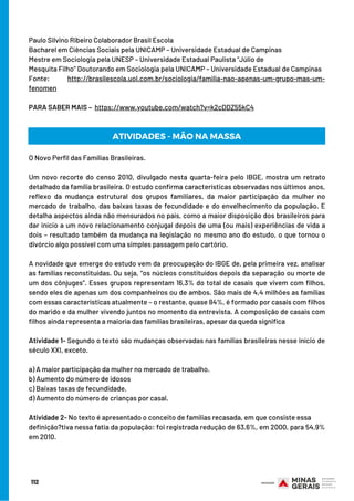112
BOM ESTUDO!
Paulo Silvino Ribeiro Colaborador Brasil Escola
Bacharel em Ciências Sociais pela UNICAMP – Universidade Estadual de Campinas
Mestre em Sociologia pela UNESP – Universidade Estadual Paulista “Júlio de
Mesquita Filho” Doutorando em Sociologia pela UNICAMP – Universidade Estadual de Campinas
Fonte: http://brasilescola.uol.com.br/sociologia/familia-nao-apenas-um-grupo-mas-um-
fenomen
PARA SABER MAIS –  https://www.youtube.com/watch?v=k2cDDZ55kC4
ATIVIDADES - MÃO NA MASSA
O Novo Perfil das Famílias Brasileiras.
 
Um novo recorte do censo 2010, divulgado nesta quarta-feira pelo IBGE, mostra um retrato
detalhado da família brasileira. O estudo confirma características observadas nos últimos anos,
reflexo da mudança estrutural dos grupos familiares, da maior participação da mulher no
mercado de trabalho, das baixas taxas de fecundidade e do envelhecimento da população. E
detalha aspectos ainda não mensurados no país, como a maior disposição dos brasileiros para
dar início a um novo relacionamento conjugal depois de uma (ou mais) experiências de vida a
dois – resultado também da mudança na legislação no mesmo ano do estudo, o que tornou o
divórcio algo possível com uma simples passagem pelo cartório.
 
A novidade que emerge do estudo vem da preocupação do IBGE de, pela primeira vez, analisar
as famílias reconstituídas. Ou seja, “os núcleos constituídos depois da separação ou morte de
um dos cônjuges”. Esses grupos representam 16,3% do total de casais que vivem com filhos,
sendo eles de apenas um dos companheiros ou de ambos. São mais de 4,4 milhões as famílias
com essas características atualmente – o restante, quase 84%, é formado por casais com filhos
do marido e da mulher vivendo juntos no momento da entrevista. A composição de casais com
filhos ainda representa a maioria das famílias brasileiras, apesar da queda significa
Atividade 1- Segundo o texto são mudanças observadas nas famílias brasileiras nesse início de
século XXI, exceto.
a) A maior participação da mulher no mercado de trabalho.
b) Aumento do número de idosos
c) Baixas taxas de fecundidade.
d) Aumento do número de crianças por casal.
Atividade 2- No texto é apresentado o conceito de famílias recasada, em que consiste essa
definição?tiva nessa fatia da população: foi registrada redução de 63,6%, em 2000, para 54,9%
em 2010.
 