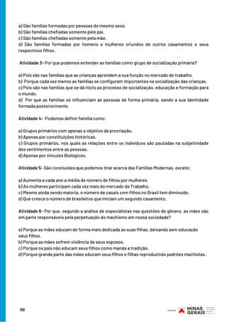113
BOM ESTUDO!
a) São famílias formadas por pessoas do mesmo sexo.
b) São famílias chefiadas somente pelo pai.
c) São famílias chefiadas somente pela mãe.
d) São famílias formadas por homens e mulheres oriundos de outros casamentos e seus
respectivos filhos . 
 
 Atividade 3- Por que podemos entender as famílias como grupo de socialização primária?
 
a) Pois são nas famílias que as crianças aprendem a sua função no mercado de trabalho.
b)  Porque cada vez menos as famílias se configuram importantes na socialização das crianças.
c) Pois são nas famílias que se dá início ao processo de socialização, educação e formação para
o mundo.
d)  Por que as famílias só influenciam as pessoas de forma primária, sendo a sua identidade
formada posteriormente.
  
Atividade 4-  Podemos definir família como:
 
a) Grupos primários com apenas o objetivo da procriação.
b) Apenas por constituições históricas.
c) Grupos primários, nos quais as relações entre os indivíduos são pautadas na subjetividade
dos sentimentos entre as pessoas.
d) Apenas por vínculos Biológicos.
Atividade 5- São conclusões que podemos tirar acerca das Famílias Modernas, exceto:
 
a) Aumenta a cada ano a média de número de filhos por mulheres
b) As mulheres participam cada vez mais do mercado de Trabalho.
c) Mesmo ainda sendo maioria, o número de casais com filhos no Brasil tem diminuído.
d) Que cresce o número de brasileiros que iniciam um segundo casamento.  
 
Atividade 6- Por que, segundo a análise de especialistas nas questões de gênero, as mães são
em parte responsáveis pela perpetuação do machismo em nossa sociedade?
 
a) Porque as mães educam de forma mais dedicada às suas filhas, deixando sem educação
seus filhos.
b) Porque as mães sofrem violência de seus esposos.
c) Porque os pais não educam seus filhos como manda a tradição.
d) Porque grande parte das mães educam seus filhos e filhas reproduzindo padrões machistas.
 