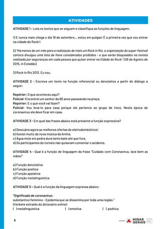 6
ATIVIDADES
ATIVIDADE 1 – Leia os textos que se seguem e classifique as funções de linguagem.
1) E nunca mais chega o dia 18 de setembro… estou em pulgas! É a primeira vez que vou entrar
na cidade do Rock!!
2) "Há menos de um mês para a realização de mais um Rock in Rio, a organização do super-festival
carioca divulgou uma lista de itens considerados proibidos - e que serão bloqueados na revista
realizada por seguranças em cada pessoa que quiser entrar na Cidade do Rock." (26 de Agosto de
2015, in Estadão)
3) Rock in Rio 2013. Eu vou.
ATIVIDADE 2 - Escreva um texto na função referencial ou denotativa a partir do diálogo a
seguir:
 
Repórter: O que aconteceu aqui?
Policial: Encontrei um senhor de 80 anos passeando na praça.
Repórter: E o que você vai fazer?
Policial: Vou levá-lo para casa porque ele pertence ao grupo de risco. Nesta época de
coronavírus ele deve ficar em casa.
ATIVIDADE 3 - Em qual das frases abaixo está presente a função expressiva?
 
a) Descubra agora as melhores ofertas de eletrodomésticos!
b) Gostei muito da nova música da Anitta.
c) Água mole em pedra dura tanto bate até que fura.
d) Os participantes do torneio não quiseram comentar o acidente.
ATIVIDADE 4 - Qual é a função de linguagem da frase “Cuidado com Coronavírus, lave bem as
mãos!”
 
a) Função denotativa
b) Função poética
c) Função apelativa
d) Função metalinguística
ATIVIDADE 5 – Qual é a função da linguagem expressa abaixo:
“Significado de coronavírus:
substantivo feminino - Epidemia que se dissemina por toda uma região.”
(Verbete extraído do dicionário online)
(   ) metalinguística              (   ) emotiva  (   ) poética
ATIVIDADES
 