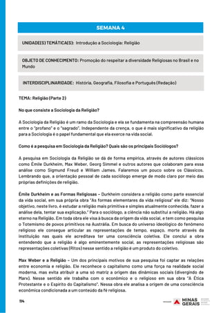 114
UNIDADE(S) TEMÁTICA(S):  Introdução a Sociologia: Religião
OBJETO DE CONHECIMENTO: Promoção do respeitar a diversidade Religiosas no Brasil e no
Mundo
INTERDISCIPLINARIDADE:  História, Geografia, Filosofia e Português (Redação)
SEMANA 4
TEMA: Religião (Parte 2) 
 
No que consiste a Sociologia da Religião?
A Sociologia da Religião é um ramo da Sociologia e ela se fundamenta na compreensão humana
entre o “profano” e o “sagrado”. Independente da crença, o que é mais significativo da religião
para a Sociologia é o papel fundamental que ela exerce na vida social.
 
Como é a pesquisa em Sociologia da Religião? Quais são os principais Sociólogos?
A pesquisa em Sociologia da Religião se dá de forma empírica, através de autores clássicos
como Émile Durkheim, Max Weber, Georg Simmel e outros autores que colaboram para essa
análise como Sigmund Freud e William James. Falaremos um pouco sobre os Clássicos.
Lembrando que, a orientação pessoal de cada sociólogo emerge de modo claro por meio das
próprias definições de religião.
Émile Durkheim e as Formas Religiosas – Durkheim considera a religião como parte essencial
da vida social, em sua própria obra “As formas elementares da vida religiosa” ele diz: “Nosso
objetivo, neste livro, é estudar a religião mais primitiva e simples atualmente conhecida, fazer a
análise dela, tentar sua explicação.” Para o sociólogo, a ciência não substitui a religião. Há algo
eterno na Religião. Em toda obra ele visa à busca da origem da vida social, e tem como pesquisa
o Totemismo de povos primitivos na Austrália. Em busca do universo ideológico do fenômeno
religioso ele consegue articular as representações de tempo, espaço, morte através da
instituição nas quais ele acreditava ter uma consciência coletiva. Ele conclui a obra
entendendo que a religião é algo eminentemente social, as representações religiosas são
representações coletivas (Ritos) nesse sentido a religião é um produto do coletivo.
Max Weber e a Religião – Um dos principais motivos de sua pesquisa foi captar as relações
entre economia e religião. Ele reconhece o capitalismo como uma força na realidade social
moderna, mas evita atribuir a uma só matriz a origem das dinâmicas sociais (divergindo de
Marx). Nesse sentido ele trabalha com o econômico e o religioso em sua obra “A Ética
Protestante e o Espírito do Capitalismo”. Nessa obra ele analisa a origem de uma consciência
econômica condicionada a um conteúdo da fé religiosa.
 