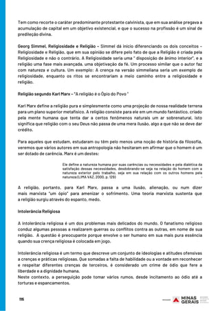 115
Tem como recorte o caráter predominante protestante calvinista, que em sua análise pregava a
acumulação de capital em um objetivo existencial, e que o sucesso na profissão é um sinal de
predileção divina.
Georg Simmel, Religiosidade e Religião – Simmel dá início diferenciando os dois conceitos –
Religiosidade e Religião, que em sua opinião se difere pelo fato de que a Religião é criada pela
Religiosidade e não o contrário. A Religiosidade seria uma “ disposição de ânimo interior”, e a
religião uma fase mais avançada, uma objetivação da fé. Um processo similar que o autor faz
com natureza e cultura. Um exemplo: A crença na versão simmeliana seria um exemplo de
religiosidade, enquanto os ritos se encontrariam a meio caminho entre a religiosidade e
religião.
Religião segundo Karl Marx – “A religião é o Ópio do Povo ”
Karl Marx define a religião pura e simplesmente como uma projeção de nossa realidade terrena
para um plano superior metafísico. A religião consiste para ele em um mundo fantástico, criado
pela mente humana que tenta dar a certos fenômenos naturais um ar sobrenatural, isto
significa que religião com o seu Deus não passa de uma mera ilusão, algo a que não se deve dar
crédito.
Para aqueles que estudam, estudaram ou têm pelo menos uma noção de história da filosofia,
veremos que vários autores em sua antropologia não hesitaram em afirmar que o homem é um
ser dotado de carência. Marx é um destes:
.
A  religião, portanto, para Karl  Marx, passa a uma ilusão, alienação, ou num dizer
mais  marxista  “um ópio” para amenizar o sofrimento. Uma teoria marxista sustenta que
a religião surgiu através do espanto, medo.
Intolerância Religiosa
 
A intolerância religiosa é um dos problemas mais delicados do mundo. O fanatismo religioso
conduz algumas pessoas a realizarem guerras ou conflitos contra as outras, em nome de sua
religião.  A questão é preocupante porque envolve o ser humano em sua mais pura essência
quando sua crença religiosa é colocada em jogo.
Intolerância religiosa é um termo que descreve um conjunto de ideologias e atitudes ofensivas
a crenças e práticas religiosas. Que somadas a falta de habilidade ou a vontade em reconhecer
e respeitar diferentes crenças de terceiros, é considerado um crime de ódio que fere a
liberdade e a dignidade humana.
Neste contexto, a perseguição pode tomar vários rumos, desde incitamento ao ódio até a
torturas e espancamentos.
Ele define a natureza humana por suas carências ou necessidades e pela dialética da
satisfação dessas necessidades, desdobrando-se seja na relação do homem com a
natureza exterior pelo trabalho, seja em sua relação com os outros homens pela
natureza (LIMA VAZ, 2000, p. 129)
 