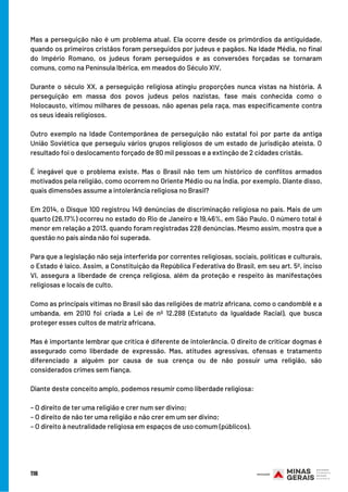 Mas a perseguição não é um problema atual. Ela ocorre desde os primórdios da antiguidade,
quando os primeiros cristãos foram perseguidos por judeus e pagãos. Na Idade Média, no final
do Império Romano, os judeus foram perseguidos e as conversões forçadas se tornaram
comuns, como na Península Ibérica, em meados do Século XIV.
Durante o século XX, a perseguição religiosa atingiu proporções nunca vistas na história. A
perseguição em massa dos povos judeus pelos nazistas, fase mais conhecida como o
Holocausto, vitimou milhares de pessoas, não apenas pela raça, mas especificamente contra
os seus ideais religiosos.
Outro exemplo na Idade Contemporânea de perseguição não estatal foi por parte da antiga
União Soviética que perseguiu vários grupos religiosos de um estado de jurisdição ateísta. O
resultado foi o deslocamento forçado de 80 mil pessoas e a extinção de 2 cidades cristãs.
É inegável que o problema existe. Mas o Brasil não tem um histórico de conflitos armados
motivados pela religião, como ocorrem no Oriente Médio ou na Índia, por exemplo. Diante disso,
quais dimensões assume a intolerância religiosa no Brasil?
Em 2014, o Disque 100 registrou 149 denúncias de discriminação religiosa no país. Mais de um
quarto (26,17%) ocorreu no estado do Rio de Janeiro e 19,46%, em São Paulo. O número total é
menor em relação a 2013, quando foram registradas 228 denúncias. Mesmo assim, mostra que a
questão no país ainda não foi superada.
Para que a legislação não seja interferida por correntes religiosas, sociais, políticas e culturais,
o Estado é laico. Assim, a Constituição da República Federativa do Brasil, em seu art. 5º, inciso
VI, assegura a liberdade de crença religiosa, além da proteção e respeito às manifestações
religiosas e locais de culto.
Como as principais vítimas no Brasil são das religiões de matriz africana, como o candomblé e a
umbanda, em 2010 foi criada a Lei de nº 12.288 (Estatuto da Igualdade Racial), que busca
proteger esses cultos de matriz africana.
Mas é importante lembrar que crítica é diferente de intolerância. O direito de criticar dogmas é
assegurado como liberdade de expressão. Mas, atitudes agressivas, ofensas e tratamento
diferenciado a alguém por causa de sua crença ou de não possuir uma religião, são
considerados crimes sem fiança.
Diante deste conceito amplo, podemos resumir como liberdade religiosa:
– O direito de ter uma religião e crer num ser divino;
– O direito de não ter uma religião e não crer em um ser divino;
– O direito à neutralidade religiosa em espaços de uso comum (públicos).
116
 