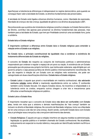 Estado Laico: é aquele que prevê a neutralidade em matéria confessional,  não adotando
nenhuma  religião  como oficial  e mantendo equidistância entre os cultos. É conhecido
também como Estado Secular. Em alguns Estados laicos, há incentivo à religiosidade e à
tolerância entre os credos, enquanto outros chegam a criar leis e mecanismos para
dificultar a manifestação religiosa em público.
Estado Religioso: É aquele em que a religião interfere em alguma medida na administração,
legislação ou gestão pública e é também chamado de Estado confessional. Na atualidade,
está presente em especial no mundo islâmico, mas pode ser identificado também na África e
na Ásia.
Aperfeiçoar a tolerância às diferenças é indispensável no regime democrático, pois quando se
consegue fazer valer a laicidade do Estado, os direitos fundamentais são preservados.
A laicidade do Estado está ligada a diversos direitos humanos, como: liberdade de expressão,
liberdade de crença e de não crença, igualdade de gênero e os direitos da população LGBT.
Reconhecendo que a prática de intolerância religiosa constitui violação no Estado Democrático
de Direito, contribui não apenas para preservar os direitos fundamentais das pessoas, mas
também para a laicidade do Estado, que tem por finalidade construir uma sociedade livre, justa
e solidária.
Estado laico e Estado religioso
É importante conhecer a diferença entre Estado laico e Estado religioso para entender a
relação entre o Estado e as religiões.
No Estado laico, o princípio constitucional da igualdade visa a condenar a existência de
tratamento diferenciado do Estado às religiões.
 
O conceito de  Estado  diz respeito ao conjunto de instituições políticas e administrativas
responsáveis por ordenar e regular o espaço de um povo ou nação. A existência de um Estado
pressupõe que ele possua seu próprio território, que tenha ação soberana, seja dirigido por um
governo próprio e seja pessoa jurídica de direito público internacionalmente reconhecida. No
que diz respeito à relação de um Estado com as religiões nele existentes, ele pode ser
categorizado em duas classificações distintas: Estado laico e Estado religioso.
               
Estado Laico x Estado Ateu
É importante ressaltar que o conceito de Estado laico não deve ser confundido com Estado
ateu, tendo em vista que o ateísmo e demais manifestações de “não crença” também se
incluem no direito à liberdade religiosa. No conceito de liberdade religiosa, inclui-se a liberdade
de ter uma crença e a de não ter uma crença. Assim sendo, confundir Estado laico com Estado
ateu é privilegiar essa crença (ou não crença) em detrimento das demais.
                   
117
 