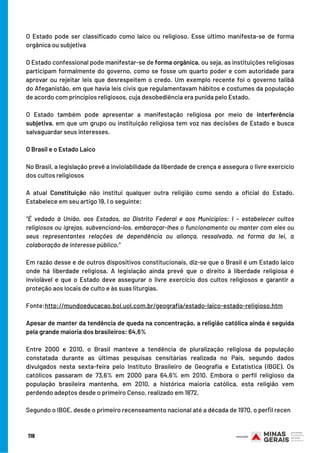 O Estado pode ser classificado como laico ou religioso. Esse último manifesta-se de forma
orgânica ou subjetiva
O Estado confessional pode manifestar-se de forma orgânica, ou seja, as instituições religiosas
participam formalmente do governo, como se fosse um quarto poder e com autoridade para
aprovar ou rejeitar leis que desrespeitem o credo. Um exemplo recente foi o governo talibã
do Afeganistão, em que havia leis civis que regulamentavam hábitos e costumes da população
de acordo com princípios religiosos, cuja desobediência era punida pelo Estado.
O Estado também pode apresentar a manifestação religiosa por meio de  interferência
subjetiva, em que um grupo ou instituição religiosa tem voz nas decisões de Estado e busca
salvaguardar seus interesses.
 
O Brasil e o Estado Laico
No Brasil, a legislação prevê a inviolabilidade da liberdade de crença e assegura o livre exercício
dos cultos religiosos
A atual  Constituição  não institui qualquer outra religião como sendo a oficial do Estado.
Estabelece em seu artigo 19, I o seguinte:
“É vedado à União, aos Estados, ao Distrito Federal e aos Municípios: I – estabelecer cultos
religiosos ou igrejas, subvencioná-los, embaraçar-lhes o funcionamento ou manter com eles ou
seus representantes relações de dependência ou aliança, ressalvada, na forma da lei, a
colaboração de interesse público.”
Em razão desse e de outros dispositivos constitucionais, diz-se que o Brasil é um Estado laico
onde há liberdade religiosa. A legislação ainda prevê que o direito à liberdade religiosa é
inviolável e que o Estado deve assegurar o livre exercício dos cultos religiosos e garantir a
proteção aos locais de culto e às suas liturgias.
Fonte:http://mundoeducacao.bol.uol.com.br/geografia/estado-laico-estado-religioso.htm
Apesar de manter da tendência de queda na concentração, a religião católica ainda é seguida
pela grande maioria dos brasileiros: 64,6%
 
Entre 2000 e 2010, o Brasil manteve a tendência de pluralização religiosa da população
constatada durante as últimas pesquisas censitárias realizada no País, segundo dados
divulgados nesta sexta-feira pelo Instituto Brasileiro de Geografia e Estatística (IBGE). Os
católicos passaram de 73,6% em 2000 para 64,6% em 2010. Embora o perfil religioso da
população brasileira mantenha, em 2010, a histórica maioria católica, esta religião vem
perdendo adeptos desde o primeiro Censo, realizado em 1872.
Segundo o IBGE, desde o primeiro recenseamento nacional até a década de 1970, o perﬁl recen
118
 
