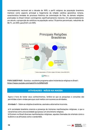 recenseamento nacional até a década de 1970, o perﬁl religioso da população brasileira
manteve como aspecto principal a hegemonia da religião católica apostólica romana,
característica herdada do processo histórico de colonização do País. As demais religiões
praticadas no Brasil tinham contingentes signiﬁcativamente menores. Em aproximadamente
um século, a proporção de católicos na população variou 7,9 pontos percentuais, reduzindo de
99,7%, em 1872, para 91,8% em 1970.
119
PARA SABER MAIS – Assista o  excelente programa sobre Intolerância religiosa no Brasil :
https://www.youtube.com/watch?v=4ytNf6dYeOQ
ATIVIDADES - MÃOS NA MASSA
Agora é hora de testar seus conhecimentos, lembre-se que as pesquisas e consultas são
permitidas e bem-vindas para que você realize com sucesso as atividades.
 
Atividade 1 -  Sobre as religiões brasileiras, assinale a alternativa incorreta.
a) A sociedade brasileira vivencia a presença de inúmeras manifestações religiosas, o que a
caracteriza como uma sociedade que possui um sincretismo religioso.
b) Existem no Brasil diversas manifestações religiosas, aquelas chamadas de orientais como o
budismo e as africanas como o candomblé.
 