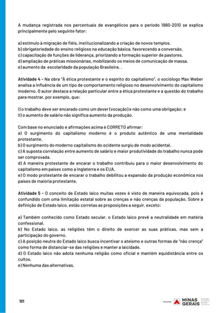 A mudança registrada nos percentuais de evangélicos para o período 1980-2010 se explica
principalmente pelo seguinte fator:
a) estímulo à migração de fiéis, institucionalizando a criação de novos templos.
b) obrigatoriedade do ensino religioso na educação básica, favorecendo a conversão.
c) capacitação de funções de liderança, priorizando a formação superior de pastores.
d) ampliação de práticas missionárias, mobilizando os meios de comunicação de massa.
e) aumento da  escolaridade da população Brasileira. .
 
Atividade 4 - Na obra “À ética protestante e o espírito do capitalismo”, o sociólogo Max Weber
analisa a influência de um tipo de comportamento religioso no desenvolvimento do capitalismo
moderno. O autor destaca a relação particular entre a ética protestante e a questão do trabalho
para mostrar, por exemplo, que:
I) o trabalho deve ser encarado como um dever (vocação) e não como uma obrigação; e
II) o aumento de salário não significa aumento da produção.
 
Com base no enunciado e afirmações acima é CORRETO afirmar:
a) O surgimento do capitalismo moderno é o produto autêntico de uma mentalidade
protestante.
b) O surgimento do moderno capitalismo do ocidente surgiu de modo acidental.
c) A suposta correlação entre aumento de salário e maior produtividade do trabalho nunca pode
ser comprovada.
d) A maneira protestante de encarar o trabalho contribuiu para o maior desenvolvimento do
capitalismo em países como a Inglaterra e os EUA.
e) O modo protestante de encarar o trabalho debilitou a expansão da produção econômica nos
países de maioria protestante.
Atividade 5 - O conceito de Estado laico muitas vezes é visto de maneira equivocada, pois é
confundido com uma limitação estatal sobre as crenças e não crenças da população. Sobre a
definição de Estado laico, estão corretas as proposições a seguir, exceto:
a) Também conhecido como Estado secular, o Estado laico prevê a neutralidade em matéria
confessional.
b) No Estado laico, as religiões têm o direito de exercer as suas práticas, mas sem a
participação do governo.
c) A posição neutra do Estado laico busca incentivar o ateísmo e outras formas de “não crença”
como forma de distanciar-se das religiões e manter a laicidade.
d) O Estado laico não adota nenhuma religião como oficial e mantém equidistância entre os
cultos.
e) Nenhuma das alternativas.
121
 