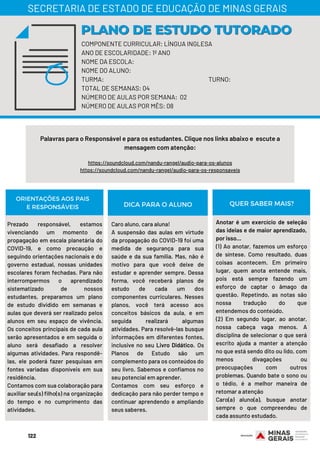 COMPONENTE CURRICULAR: LÍNGUA INGLESA
ANO DE ESCOLARIDADE: 1º ANO
NOME DA ESCOLA:
NOME DO ALUNO:
TURMA: TURNO:
TOTAL DE SEMANAS: 04
NÚMERO DE AULAS POR SEMANA: 02
NÚMERO DE AULAS POR MÊS: 08
PLANO DE ESTUDO TUTORADOPLANO DE ESTUDO TUTORADO
SECRETARIA DE ESTADO DE EDUCAÇÃO DE MINAS GERAIS
Palavras para o Responsável e para os estudantes. Clique nos links abaixo e  escute a
mensagem com atenção:
https://soundcloud.com/nandu-rangel/audio-para-os-alunos
https://soundcloud.com/nandu-rangel/audio-para-os-responsaveis
ORIENTAÇÕES AOS PAIS
E RESPONSÁVEIS
Prezado responsável, estamos
vivenciando um momento de
propagação em escala planetária do
COVID-19, e como precaução e
seguindo orientações nacionais e do
governo estadual, nossas unidades
escolares foram fechadas. Para não
interrompermos o aprendizado
sistematizado de nossos
estudantes, preparamos um plano
de estudo dividido em semanas e
aulas que deverá ser realizado pelos
alunos em seu espaço de vivência.
Os conceitos principais de cada aula
serão apresentados e em seguida o
aluno será desafiado a resolver
algumas atividades. Para respondê-
las, ele poderá fazer pesquisas em
fontes variadas disponíveis em sua
residência.
Contamos com sua colaboração para
auxiliar seu(s) filho(s) na organização
do tempo e no cumprimento das
atividades.
Caro aluno, cara aluna!
A suspensão das aulas em virtude
da propagação do COVID-19 foi uma
medida de segurança para sua
saúde e da sua família. Mas, não é
motivo para que você deixe de
estudar e aprender sempre. Dessa
forma, você receberá planos de
estudo de cada um dos
componentes curriculares. Nesses
planos, você terá acesso aos
conceitos básicos da aula, e em
seguida realizará algumas
atividades. Para resolvê-las busque
informações em diferentes fontes,
inclusive no seu Livro Didático. Os
Planos de Estudo são um
complemento para os conteúdos do
seu livro. Sabemos e confiamos no
seu potencial em aprender.
Contamos com seu esforço e
dedicação para não perder tempo e
continuar aprendendo e ampliando
seus saberes.
Anotar é um exercício de seleção
das ideias e de maior aprendizado,
por isso...
(1) Ao anotar, fazemos um esforço
de síntese. Como resultado, duas
coisas acontecem. Em primeiro
lugar, quem anota entende mais,
pois está sempre fazendo um
esforço de captar o âmago da
questão. Repetindo, as notas são
nossa tradução do que
entendemos do conteúdo.
(2) Em segundo lugar, ao anotar,
nossa cabeça vaga menos. A
disciplina de selecionar o que será
escrito ajuda a manter a atenção
no que está sendo dito ou lido, com
menos divagações ou
preocupações com outros
problemas. Quando bate o sono ou
o tédio, é a melhor maneira de
retomar a atenção
Caro(a) aluno(a), busque anotar
sempre o que compreendeu de
cada assunto estudado.
DICA PARA O ALUNO QUER SABER MAIS?
122
 