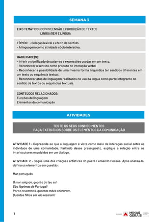 ATIVIDADE 1 - Depreende-se que a linguagem é vista como meio de interação social entre os
indivíduos de uma comunidade. Partindo desse pressuposto, explique a relação entre os
interlocutores envolvidos em um diálogo.
ATIVIDADE 2 - Segue uma das criações artísticas do poeta Fernando Pessoa. Após analisá-la,
defina os elementos em questão:
Mar português
Ó mar salgado, quanto do teu sal
São lágrimas de Portugal!
Por te cruzarmos, quantas mães choraram,
Quantos filhos em vão rezaram!
HABILIDADE(S):
- Inferir o significado de palavras e expressões usadas em um texto.
- Reconhecer o sentido como produto de interação verbal
- Reconhecer a possibilidade de uma mesma forma linguística ter sentidos diferentes em
um texto ou sequência textual.
- Reconhecer atos de linguagem realizados no uso da língua como parte integrante do        
sentido de textos ou sequências textuais.
TÓPICO:  - Seleção lexical e efeito de sentido.
- A linguagem como atividade sócio interativa.
EIXO TEMÁTICO: COMPREENSÃO E PRODUÇÃO DE TEXTOS
                                     LINGUAGEM E LÍNGUA
CONTEÚDOS RELACIONADOS:
Funções de linguagem
Elementos da comunicação
7
SEMANA 3
ATIVIDADES
TESTE OS SEUS CONHECIMENTOS
FAÇA EXERCÍCIOS SOBRE OS ELEMENTOS DA COMUNICAÇÃO
 