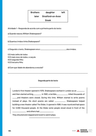 124
Atividade 1 - Responda de acordo com a primeira parte do texto:
 
a) Quando nasceu William Shakespeare?
_________________________________________________________________________
 
b) Quantos irmãos tinha Shakespeare?
_____________________________________________________________________________
 
c) Segundo o texto, Shakespeare era o ___________________________dos irmãos.
 
I) O mais velho de todos
II) O mais novo de todos, o caçula
III) O segundo filho
IV) O terceiro filho
 
d) Com que idade ele abandonou a escola?
___________________________________________________________________________________
Segunda parte do texto
_________________________________
____________________________
____________________________
London’s first theater opened in 1576. Shakespeare worked in London as an ________
and then started writing________. In 1593, a terrible____________ killed thousands of
_____and theaters were closed. During this time, William started to write poems
instead of plays. His short poems are called ___________. Shakespeare helped
building a new theater called The Globe. It opened in 1599. It was round and had space
for 3,000 thousand people. At the Globe some people stood stood in front of the
______________ and others had ______________.
They shouted and clapped and loved to watch plays.
_________________________________
___________________________________________
Brothers              daughter               left 
        later       Stratford-on-Avon          
Greek
___________________________________________
_____________
_____________
 