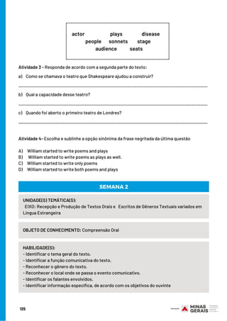 125
Atividade 3 - Responda de acordo com a segunda parte do texto:
a)    Como se chamava o teatro que Shakespeare ajudou a construir?
___________________________________________________________________________________
b)    Qual a capacidade desse teatro?
___________________________________________________________________________________
c)    Quando foi aberto o primeiro teatro de Londres?
___________________________________________________________________________________
Atividade 4- Escolha e sublinhe a opção sinônima da frase negritada da última questão
 
A)     William started to write poems and plays
B)      William started to write poems as plays as well.
C)     William started to write only poems
D)     William started to write both poems and plays
_______________________________________________
actor                        plays                  disease      
                people       sonnets         stage                  
audience            seats
_________________
_______________________________________________
_________________
UNIDADE(S) TEMÁTICA(S):
EIXO: Recepção e Produção de Textos Orais e Escritos de Gêneros Textuais variados em
Língua Estrangeira
OBJETO DE CONHECIMENTO: Compreensão Oral
HABILIDADE(S):     
- Identificar o tema geral do texto.
- Identificar a função comunicativa do texto.
- Reconhecer o gênero do texto.
- Reconhecer o local onde se passa o evento comunicativo.
- Identificar os falantes envolvidos.
- Identificar informação específica, de acordo com os objetivos do ouvinte
SEMANA 2
 