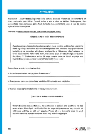 ATIVIDADES
Atividade 1 -  As atividades propostas nesta semana ainda se referem ao  documentário em
vídeo, elaborado pelo British Council sobre a vida e obra de William Shakespeare. Será
apresentado nesta semana a parte final do texto do documentário sobre a vida do escritor
inglês William Shakespeare
Available at: https://www.youtube.com/watch?v=9ZeyxM2wzw0
 
Terceira parte do texto do documentário
_________________________________
______________________
_________________________________
Musicians created special noises to make plays more exciting and they had a canon to
make big bangs, No women acted in Shakespeare’s time. Men and boys played all the
parts.He wrote comedies with happy endings like a Midsummer night’s dream. He
wrote tragedies like Romeo and Juliet. His history plays are about kings and queens
like Henry V. Shakespeare wrote 38 plays, maybe more.He loved language and
invented new words and expressions that are still in use today
______________________
Responda de acordo com o texto acima:
a) As mulheres atuavam nas peças de Shakespeare?
_____________________________________________________________________________
 
b) Shakespeare escreveu comédias e tragédias. Cite uma de suas tragédias.
_____________________________________________________________________________
c) Quantas peças aproximadamente escreveu Shakespeare?
____________________________________________________________________________
 
Quarta parte do texto do documentário
_________________
_________________________________
_________________________________
William became rich and famous. He had houses in London and Stratford. He died
when he was 52 on April, the 23rd in 1616. His plays and poems were very popular for
400 years and they are still very popular. People all over the world loved his work
because he wrote wonderful stories about very interesting people.
_________________
126
 