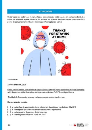 Os cartazes são poderosas ferramentas de comunicação. E são usados em várias modalidades
desde os outdoors, flyers  enviados em e-mails. Na Internet veiculam ideias e têm um forte
poder de convencimento. Usam o mínimo de informação não-verbal
Available at:
Access on March, 2020
https://www.freepik.com/premium-vector/thanks-staying-home-pandemic-medical-concept-
with-dangerous-cells-illustration-coronavirus-outbreak_7415478.htm#position=4
 
Atividade 1 - Em relação ao que o cartaz comunica,  podemos dizer que:
Marque a opção correta:
(      )    o cartaz fala de valorização dos profissionais da saúde no combate ao COVID-19
(      )    o cartaz pede que todos fiquem em casa durante a pandemia
(      )    o cartaz adverte do perigos do coronavírus
(  )    o cartaz agradece aos que ficam em casa.
ATIVIDADES
128
 