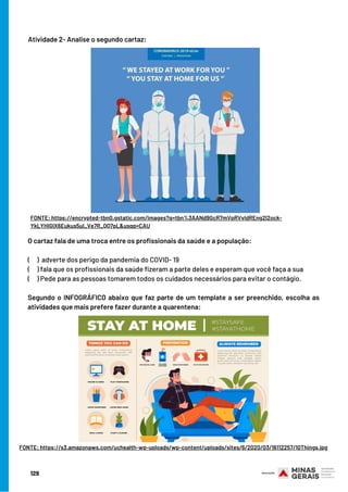 129
O cartaz fala de uma troca entre os profissionais da saúde e a população:
(     )  adverte dos perigo da pandemia do COVID- 19
(     ) fala que os profissionais da saúde fizeram a parte deles e esperam que você faça a sua
(     ) Pede para as pessoas tomarem todos os cuidados necessários para evitar o contágio.
Segundo o INFOGRÁFICO abaixo que faz parte de um template a ser preenchido, escolha as
atividades que mais prefere fazer durante a quarentena:
Atividade 2- Analise o segundo cartaz:
FONTE: https://encrypted-tbn0.gstatic.com/images?q=tbn%3AANd9GcR7mVpRVvIdREng2l2ock-
YkLYHIGlX6Eukus5ul_Ve7R_QQ7pL&usqp=CAU
FONTE: https://s3.amazonaws.com/uchealth-wp-uploads/wp-content/uploads/sites/6/2020/03/16112257/10Things.jpg
 
