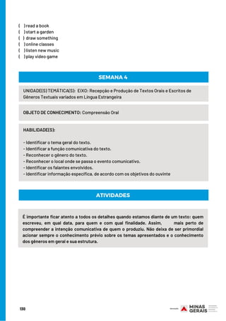 (    ) read a book
(    ) start a garden
(   )  draw something
(    ) online classes
(    ) listen new music
(    ) play video game
UNIDADE(S) TEMÁTICA(S): EIXO: Recepção e Produção de Textos Orais e Escritos de
Gêneros Textuais variados em Língua Estrangeira
OBJETO DE CONHECIMENTO: Compreensão Oral
HABILIDADE(S):     
- Identificar o tema geral do texto.
- Identificar a função comunicativa do texto.
- Reconhecer o gênero do texto.
- Reconhecer o local onde se passa o evento comunicativo.
- Identificar os falantes envolvidos.
- Identificar informação específica, de acordo com os objetivos do ouvinte
SEMANA 4
ATIVIDADES
É importante ficar atento a todos os detalhes quando estamos diante de um texto: quem
escreveu, em qual data, para quem e com qual finalidade. Assim,           mais perto de
compreender a intenção comunicativa de quem o produziu. Não deixa de ser primordial
acionar sempre o conhecimento prévio sobre os temas apresentados e o conhecimento
dos gêneros em geral e sua estrutura.
130
 