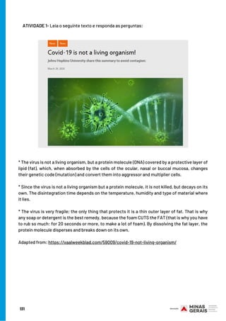131
ATIVIDADE 1- Leia o seguinte texto e responda as perguntas:
* The virus is not a living organism, but a protein molecule (DNA) covered by a protective layer of
lipid (fat), which, when absorbed by the cells of the ocular, nasal or buccal mucosa, changes
their genetic code (mutation) and convert them into aggressor and multiplier cells.
* Since the virus is not a living organism but a protein molecule, it is not killed, but decays on its
own. The disintegration time depends on the temperature, humidity and type of material where
it lies.
* The virus is very fragile; the only thing that protects it is a thin outer layer of fat. That is why
any soap or detergent is the best remedy, because the foam CUTS the FAT (that is why you have
to rub so much: for 20 seconds or more, to make a lot of foam). By dissolving the fat layer, the
protein molecule disperses and breaks down on its own.
Adapted from: https://vaalweekblad.com/59009/covid-19-not-living-organism/
 