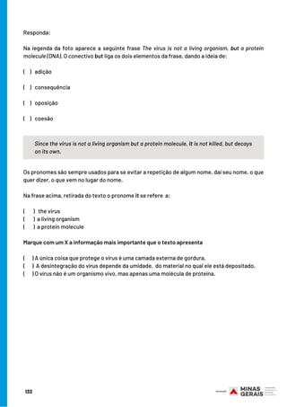 132
Responda:
Na legenda da foto aparece a seguinte frase The virus is not a living organism, but a protein
molecule (DNA). O conectivo but liga os dois elementos da frase, dando a ideia de:
(   )   adição
(    )   consequência
(    )   oposição
(    )  coesão
Since the virus is not a living organism but a protein molecule, it is not killed, but decays
on its own.
Os pronomes são sempre usados para se evitar a repetição de algum nome, daí seu nome, o que
quer dizer, o que vem no lugar do nome.
Na frase acima, retirada do texto o pronome it se refere  a:
(       )   the virus
(       )  a living organism
(       )  a protein molecule
Marque com um X a informação mais importante que o texto apresenta
(      ) A única coisa que protege o vírus é uma camada externa de gordura.
(      )  A desintegração do vírus depende da umidade,  do material no qual ele está depositado.
(      ) O vírus não é um organismo vivo, mas apenas uma molécula de proteína.
 