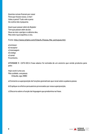 8
Quantas noivas ficaram por casar
Para que fosses nosso, ó mar!
Valeu a pena? Tudo vale a pena
Se a alma não é pequena.
Quem quer passar além do Bojador
Tem que passar além da dor.
Deus ao mar o perigo e o abismo deu,
Mas nele é que espelhou o céu.
Fonte: http://www.grijalvo.com/Citas/b_Pessoa_Mar_portugues.htm
a) emissor
b) receptor
c) mensagem
d) código
e) canal
f) contexto.
ATIVIDADE 3 - (UFG-GO) A frase abaixo foi extraída de um anúncio que vende produtos para
pele:
Hoje você é uma uva.
Mas cuidado, uva passa.
         (Cláudia, ago.1996)
a) Comente a superposição de funções gramaticais que recai sobre a palavra passa.
b) Explique os efeitos persuasivos provocados por essa superposição.
c) Discorra sobre a função da linguagem que predomina na frase.
 