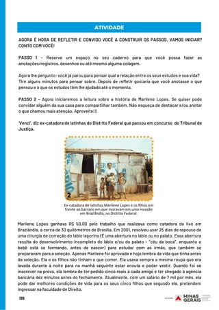 AGORA É HORA DE REFLETIR E CONVIDO VOCÊ A CONSTRUIR OS PASSOS. VAMOS INICIAR?
CONTO COM VOCÊ!
PASSO 1 – Reserve um espaço no seu caderno para que você possa fazer as
anotações/registros, desenhos ou até mesmo alguma colagem.
Agora lhe pergunto: você já parou para pensar qual a relação entre os seus estudos e sua vida?
Tire alguns minutos para pensar sobre. Depois de refletir gostaria que você anotasse o que
pensou e o que os estudos têm lhe ajudado até o momento.
 
PASSO 2 – Agora iniciaremos a leitura sobre a história de Marilene Lopes. Se quiser pode
convidar alguém da sua casa para compartilhar também. Não esqueça de destacar e/ou anotar
o que chamou mais atenção. Aproveite!!!
 
‘Venci’, diz ex-catadora de latinhas do Distrito Federal que passou em concurso  do Tribunal de
Justiça.
ATIVIDADE
Marilene Lopes ganhava R$ 50,00 pelo trabalho que realizava como catadora de lixo em
Brazlândia, a cerca de 30 quilômetros de Brasília. Em 2001, resolveu usar 25 dias de repouso de
uma cirurgia de correção do lábio leporino (É uma abertura no lábio ou no palato. Essa abertura
resulta do desenvolvimento incompleto do lábio e/ou do palato – “céu da boca”, enquanto o
bebê está se formando, antes de nascer) para estudar com as irmãs, que também se
preparavam para a seleção. Apenas Marilene foi aprovada e hoje lembra da vida que tinha antes
da seleção. Ela e os filhos não tinham o que comer. Ela usava sempre a mesma roupa que era
lavada durante à noite para na manhã seguinte estar enxuta e poder vestir. Quando foi se
inscrever na prova, ela lembra de ter pedido cinco reais a cada amigo e ter chegado à agência
bancária dez minutos antes do fechamento. Atualmente, com um salário de 7 mil por mês, ela
pode dar melhores condições de vida para os seus cinco filhos que segundo ela, pretendem
ingressar na faculdade de Direito.
135
 