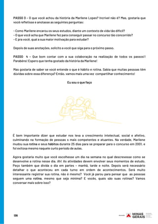 PASSO 3 – O que você achou da história da Marilene Lopes? Incrível não é? Mas, gostaria que
você refletisse e anotasse as seguintes perguntas:
- Como Marilene encarou os seus estudos, diante um contexto de vida tão difícil?
- O que você acha que Marilene fez para conseguir passar no concurso tão concorrido?
- E pra você, qual a sua maior motivação para estudar?
Depois de suas anotações, solicito a você que siga para o próximo passo.
PASSO  4 – Que bom contar com a sua colaboração na realização de todos os passos!!
Parabéns! Espero que tenha gostado da história da Marilene!
Mas gostaria de saber se você entende o que é hábito e rotina. Sabia que muitas pessoas têm
dúvidas sobre essa diferença? Então, vamos mais uma vez  compartilhar conhecimento!
 
Eu sou o que faço
É bem importante dizer que estudar nos leva a crescimento intelectual, social e afetivo,
culminando na formação de pessoas s mais competentes e atuantes. Na verdade, Marilene
mudou sua rotina e seus hábitos durante 25 dias para se preparar para o concurso em 2001, e
foi exitosa mesmo naquele curto período de aulas.
Agora gostaria muito que você escolhesse um dia na semana no qual descrevesse como se
desenvolve a rotina nesse dia. Ah! As atividades devem envolver seus momentos de estudo.
Peço também que divida o dia em partes – manhã, tarde e noite. Depois será necessário
detalhar o que aconteceu em cada turno em ordem de acontecimentos. Será muito
interessante registrar sua rotina, não é mesmo?  Você já parou para pensar que  as pessoas
seguem uma rotina, mesmo que seja mínima? E vocês, quais são suas rotinas? Vamos
conversar mais sobre isso?
136
 