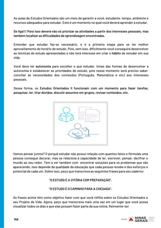 As aulas de Estudos Orientados são um meio de garantir a você, estudante, tempo, ambiente e
recursos adequados para estudar. Este é um momento no qual você deverá aprender a estudar.
 
Se liga!!! Para isso deverá não só priorizar as atividades a partir dos interesses pessoais, mas
também localizar as dificuldades de aprendizagem encontradas.
 
Entender que estudar faz-se necessário, e é a primeira etapa para se ter melhor
aproveitamento do horário de estudo. Pois, sem isso, dificilmente você conseguirá desenvolver
as técnicas de estudo apresentadas e não terá interesse em criar o hábito de estudar em sua
vida.
Você deve ter autonomia para escolher o que estudar. Umas das formas de desenvolver a
autonomia é estabelecer as prioridades de estudo, pois nesse momento será preciso saber 
conciliar as necessidades dos conteúdos (Português, Matemática e etc) aos interesses
pessoais.
Dessa forma, os Estudos Orientados II funcionam com um momento para fazer tarefas,
pesquisar, ler, tirar dúvidas, discutir assuntos em grupos, revisar conteúdos, etc.
Vamos pensar juntos? O porquê estudar não possui relação com quantos fatos e fórmulas uma
pessoa consegue decorar, mas se relaciona à capacidade de ler, escrever, pensar, decifrar o
mundo ao seu redor. Tem a ver também com  encontrar soluções para os problemas que vão
aparecendo. Isso depende da qualidade da educação que cada pessoa recebe e dos esforços e
potencial de cada um. Sobre isso, peço que transcreva as seguintes frases para seu caderno:
 
“O ESTUDO É A VITÓRIA COM PREPARAÇÃO”.
“O ESTUDO É O CAMINHO PARA A CHEGADA”.
  
As frases acima têm como objetivo fazer com que você reflita sobre os Estudos Orientados e
seu Projeto de Vida. Agora, peço que transcreva mais uma vez em um lugar que você possa
visualizar todos os dias e que elas possam fazer parte da sua rotina. Reinvente-se!
140
 