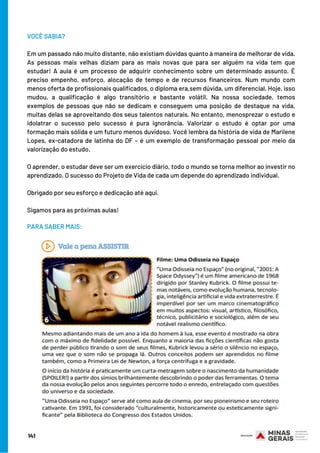 VOCÊ SABIA?
Em um passado não muito distante, não existiam dúvidas quanto à maneira de melhorar de vida.
As pessoas mais velhas diziam para as mais novas que para ser alguém na vida tem que
estudar! A aula é um processo de adquirir conhecimento sobre um determinado assunto. É
preciso empenho, esforço, alocação de tempo e de recursos financeiros. Num mundo com
menos oferta de profissionais qualificados, o diploma era,sem dúvida, um diferencial. Hoje, isso
mudou, a qualificação é algo transitório e bastante volátil. Na nossa sociedade, temos
exemplos de pessoas que não se dedicam e conseguem uma posição de destaque na vida,
muitas delas se aproveitando dos seus talentos naturais. No entanto, menosprezar o estudo e
idolatrar o sucesso pelo sucesso é pura ignorância. Valorizar o estudo é optar por uma
formação mais sólida e um futuro menos duvidoso. Você lembra da história de vida de Marilene
Lopes, ex-catadora de latinha do DF – é um exemplo de transformação pessoal por meio da
valorização do estudo.
 
O aprender, o estudar deve ser um exercício diário, todo o mundo se torna melhor ao investir no
aprendizado. O sucesso do Projeto de Vida de cada um depende do aprendizado individual.
 
Obrigado por seu esforço e dedicação até aqui.
 
Sigamos para as próximas aulas!
 
 PARA SABER MAIS:
141
 